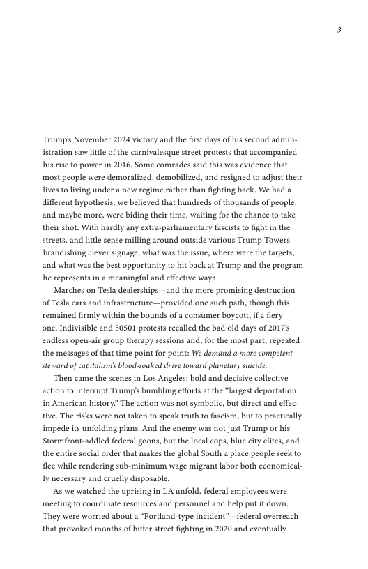 Trump’s November 2024 victory and the frst days of his second admin- itration saw il of the carnivalesque street protests that accompanied his rise to power in 2016, Some comrades said this was evidence that most people were demoralized, demobilized, and resigned to adjust their lives to living under a new regime rather than fighting back. We had a different hypothesis: we believed that hundreds of thousands of people, and maybe more, were biding their time, waiting for the chance to take. their shot. With hardly any extra-parliamentary fascists to ightin the streets, and little sense milling around outside various Trump Towers brandishing clever signage, what was the issue, where were the targets, and what was the best oppartunity to hit back at Trump and the program he represents in & meaningful and effective way? Marches on Tesla dealerships—and the more promising destruction of Tesla cars and infastructure —provided one such path, though this remained firmly within the bounds of a consumer boycat, if a fiery one. Indivisible and 50501 protests recalled the bad old days of 2017 endless open-air group therapy sessions and, for the most part, repeated the messages of that time point for point: We demand a miore competent steward of capitalsn’s blood-soaked drive toward planetary suicide. ‘Then came the scenes in Los Angeles: bold and decisive collective action to interrupt Trump’s bumbling effors at the “largest deportation in American history” The action was not symbolic, but direct and eflec- tive, The risks were not taken to speak truth to fascism, but to practically impede its unfolding plans. And the enemy was not just Trump ot his Stormiront-addled federal goons, but the local cops, blue city lites, and the entire social order that makes the global South a place people seck to flee while rendering sub-minimum wage migrant labor both economical- y necessary and cruelly disposable, As we watched the uprising in LA unfold, federal employees were meeting to coordinate resources and personnel and help put it down, They were worried about a “Portland-type incident’—federal overreach that provoked months of bitter street fighting in 2020 and eventully